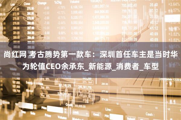 尚红网 考古腾势第一款车：深圳首任车主是当时华为轮值CEO余承东_新能源_消费者_车型