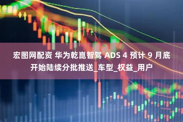 宏图网配资 华为乾崑智驾 ADS 4 预计 9 月底开始陆续分批推送_车型_权益_用户
