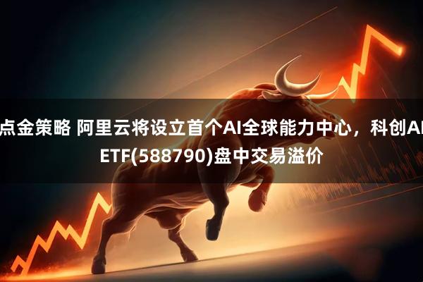 点金策略 阿里云将设立首个AI全球能力中心，科创AIETF(588790)盘中交易溢价