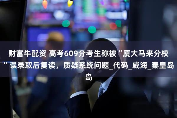 财富牛配资 高考609分考生称被“厦大马来分校”误录取后复读，质疑系统问题_代码_威海_秦皇岛