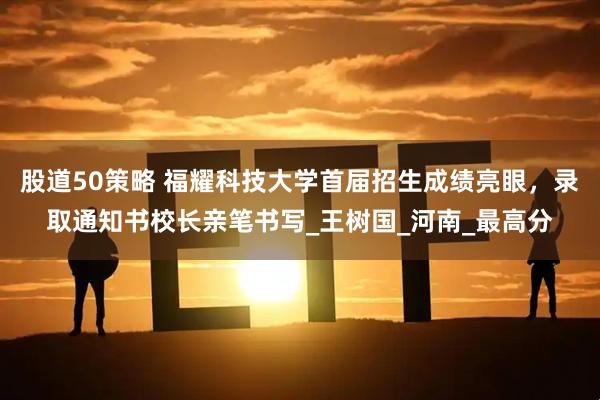 股道50策略 福耀科技大学首届招生成绩亮眼，录取通知书校长亲笔书写_王树国_河南_最高分