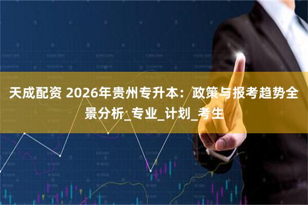 天成配资 2026年贵州专升本：政策与报考趋势全景分析_专业_计划_考生