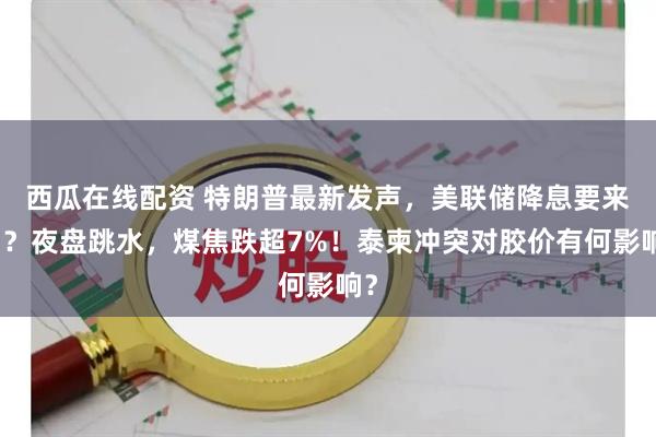 西瓜在线配资 特朗普最新发声，美联储降息要来了？夜盘跳水，煤焦跌超7%！泰柬冲突对胶价有何影响？