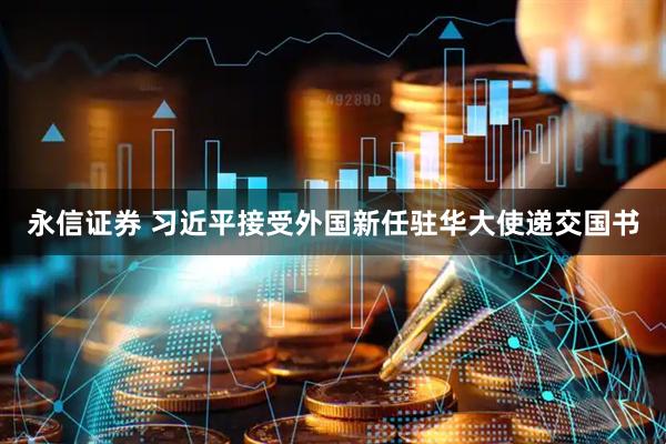 永信证券 习近平接受外国新任驻华大使递交国书