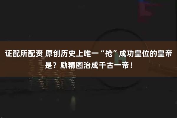 证配所配资 原创历史上唯一“抢”成功皇位的皇帝是？励精图治成千古一帝！