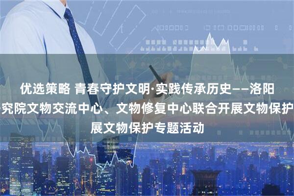 优选策略 青春守护文明·实践传承历史——洛阳市考古研究院文物交流中心、文物修复中心联合开展文物保护专题活动