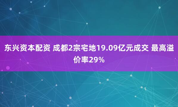 东兴资本配资 成都2宗宅地19.09亿元成交 最高溢价率29%