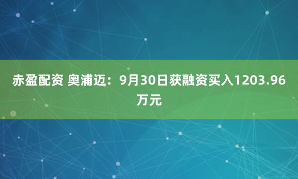 赤盈配资 奥浦迈：9月30日获融资买入1203.96万元