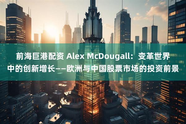 前海巨港配资 Alex McDougall：变革世界中的创新增长——欧洲与中国股票市场的投资前景