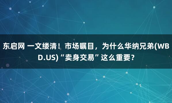 东启网 一文缕清!市场瞩目,为什么华纳兄弟(WBD.US)“卖身交易”这么重要?
