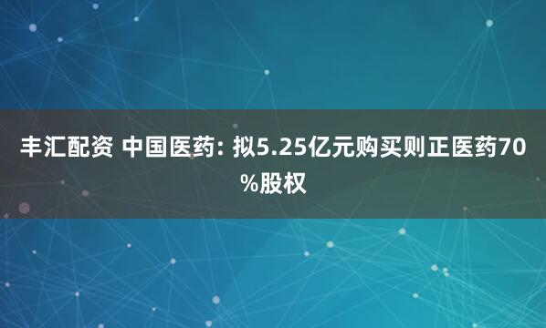 丰汇配资 中国医药: 拟5.25亿元购买则正医药70%股权