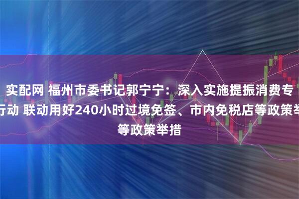 实配网 福州市委书记郭宁宁：深入实施提振消费专项行动 联动用好240小时过境免签、市内免税店等政策举措