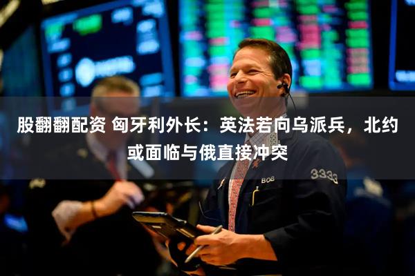 股翻翻配资 匈牙利外长：英法若向乌派兵，北约或面临与俄直接冲突
