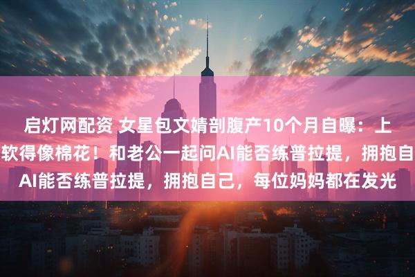 启灯网配资 女星包文婧剖腹产10个月自曝：上半身暖下半身寒，肌肉软得像棉花！和老公一起问AI能否练普拉提，拥抱自己，每位妈妈都在发光